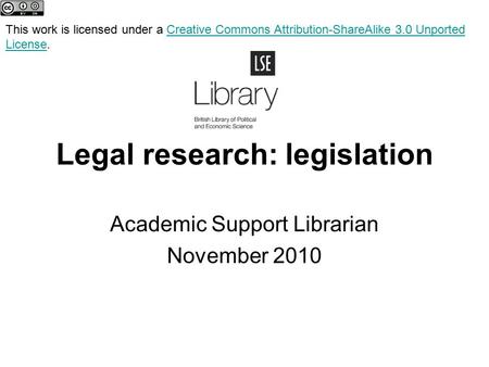 Legal research: legislation Academic Support Librarian November 2010 This work is licensed under a Creative Commons Attribution-ShareAlike 3.0 Unported.