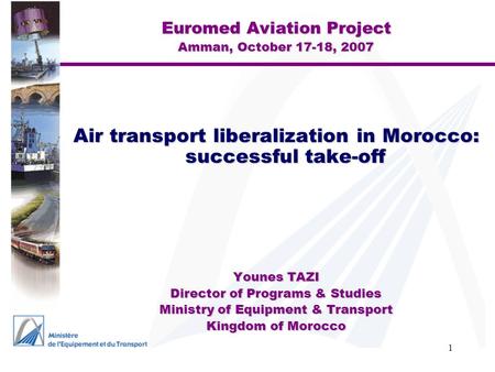 1 Euromed Aviation Project Amman, October 17-18, 2007 Air transport liberalization in Morocco: successful take-off Younes TAZI Director of Programs & Studies.