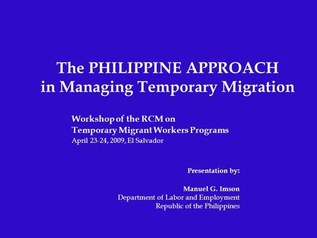 The PHILIPPINE APPROACH in Managing Temporary Migration Workshop of the RCM on Temporary Migrant Workers Programs April 23-24, 2009, El Salvador Presentation.