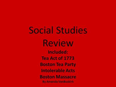Social Studies Review Included: Tea Act of 1773 Boston Tea Party Intolerable Acts Boston Massacre By Amanda VanBuskirk.