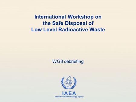 IAEA International Atomic Energy Agency International Workshop on the Safe Disposal of Low Level Radioactive Waste WG3 debriefing.