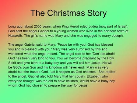 The Christmas Story Long ago, about 2000 years, when King Herod ruled Judea (now part of Israel), God sent the angel Gabriel to a young women who lived.