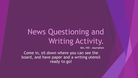 News Questioning and Writing Activity. Mrs. Hill – Journalism Come in, sit down where you can see the board, and have paper and a writing utensil ready.