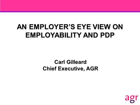 AN EMPLOYER’S EYE VIEW ON EMPLOYABILITY AND PDP Carl Gilleard Chief Executive, AGR.