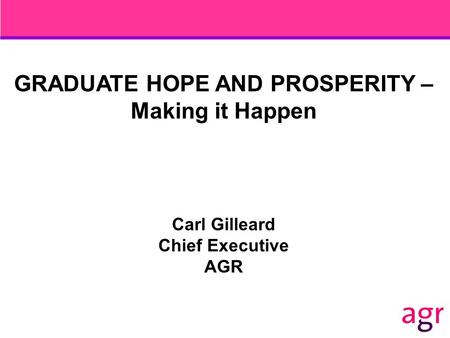 GRADUATE HOPE AND PROSPERITY – Making it Happen Carl Gilleard Chief Executive AGR.