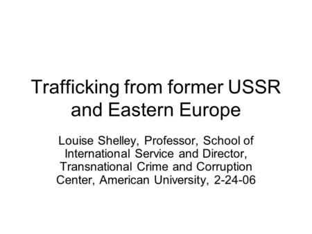 Trafficking from former USSR and Eastern Europe Louise Shelley, Professor, School of International Service and Director, Transnational Crime and Corruption.