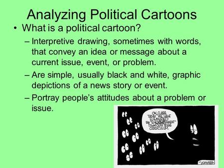 Analyzing Political Cartoons What is a political cartoon? –Interpretive drawing, sometimes with words, that convey an idea or message about a current issue,