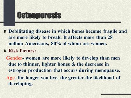 Osteoporosis Debilitating disease in which bones become fragile and are more likely to break. It affects more than 28 million Americans, 80% of whom are.