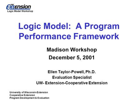 University of Wisconsin-Extension Cooperative Extension Program Development & Evaluation Logic Model Workshop Logic Model: A Program Performance Framework.