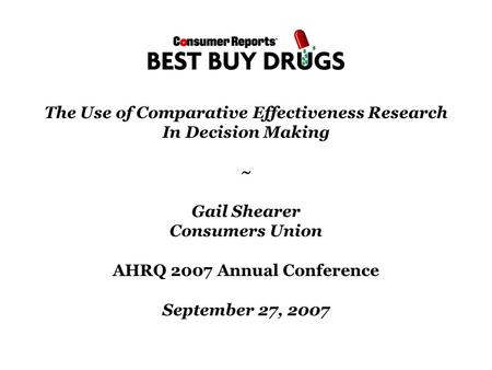 The Use of Comparative Effectiveness Research In Decision Making ~ Gail Shearer Consumers Union AHRQ 2007 Annual Conference September 27, 2007.