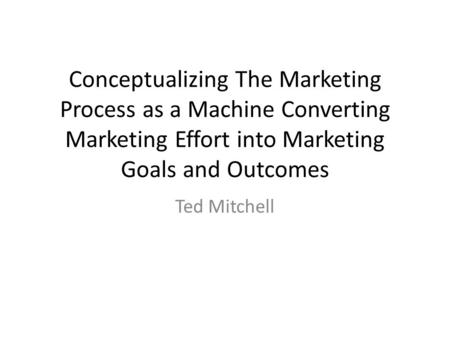 Conceptualizing The Marketing Process as a Machine Converting Marketing Effort into Marketing Goals and Outcomes Ted Mitchell.