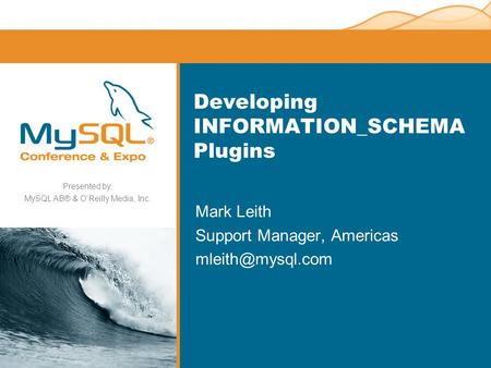 Presented by, MySQL AB® & O’Reilly Media, Inc. Developing INFORMATION_SCHEMA Plugins Mark Leith Support Manager, Americas