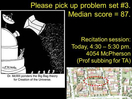 Please pick up problem set #3. Median score = 87. Recitation session: Today, 4:30 – 5:30 pm. 4054 McPherson (Prof subbing for TA)