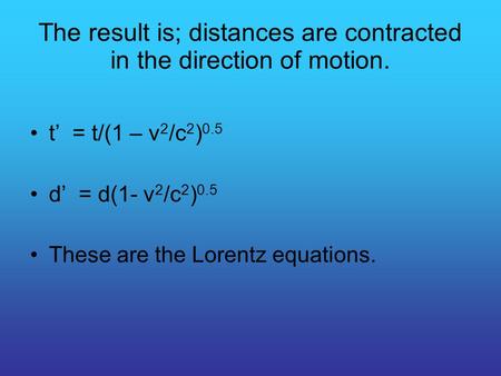 The result is; distances are contracted in the direction of motion. t’ = t/(1 – v 2 /c 2 ) 0.5 d’ = d(1- v 2 /c 2 ) 0.5 These are the Lorentz equations.