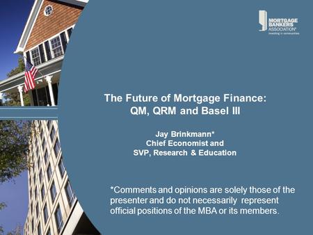 The Future of Mortgage Finance: QM, QRM and Basel III Jay Brinkmann* Chief Economist and SVP, Research & Education *Comments and opinions are solely those.