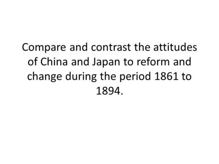 Compare and contrast the attitudes of China and Japan to reform and change during the period 1861 to 1894.