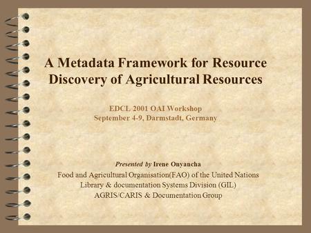 A Metadata Framework for Resource Discovery of Agricultural Resources EDCL 2001 OAI Workshop September 4-9, Darmstadt, Germany Presented by Irene Onyancha.