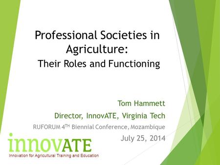 Professional Societies in Agriculture: Their Roles and Functioning Tom Hammett Director, InnovATE, Virginia Tech RUFORUM 4 TH Biennial Conference, Mozambique.