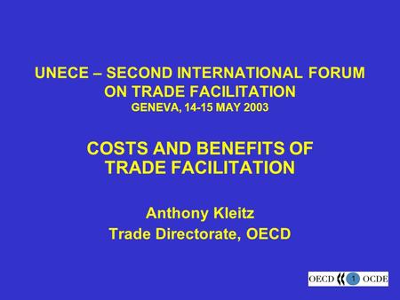 1 UNECE – SECOND INTERNATIONAL FORUM ON TRADE FACILITATION GENEVA, 14-15 MAY 2003 COSTS AND BENEFITS OF TRADE FACILITATION Anthony Kleitz Trade Directorate,