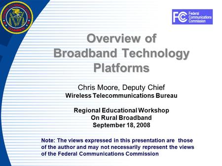 Overview of Broadband Technology Platforms Chris Moore, Deputy Chief Wireless Telecommunications Bureau Regional Educational Workshop On Rural Broadband.