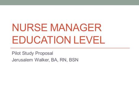 NURSE MANAGER EDUCATION LEVEL Pilot Study Proposal Jerusalem Walker, BA, RN, BSN.