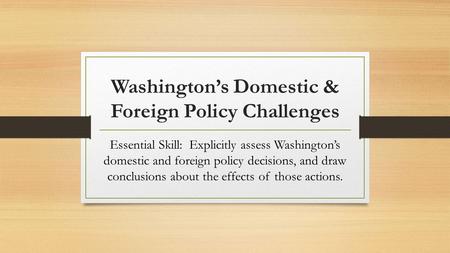 Washington’s Domestic & Foreign Policy Challenges Essential Skill: Explicitly assess Washington’s domestic and foreign policy decisions, and draw conclusions.