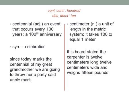 Cent, centi : hundred dec, deca : ten centennial (adj.) an event that occurs every 100 years; a 100 th anniversary syn. – celebration since today marks.