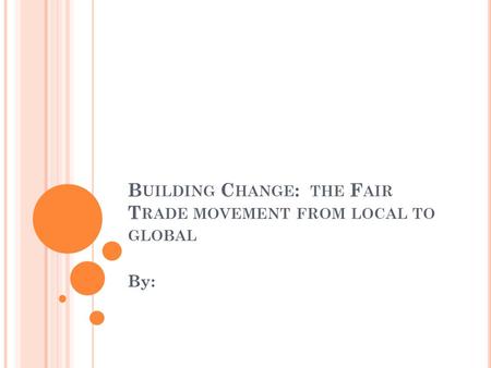 B UILDING C HANGE : THE F AIR T RADE MOVEMENT FROM LOCAL TO GLOBAL By:
