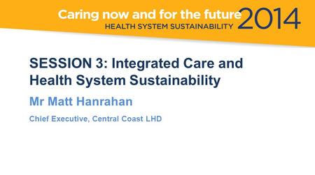 SESSION 3: Integrated Care and Health System Sustainability Mr Matt Hanrahan Chief Executive, Central Coast LHD.