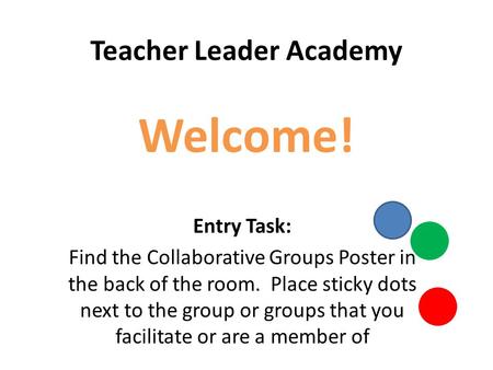 Teacher Leader Academy Welcome! Entry Task: Find the Collaborative Groups Poster in the back of the room. Place sticky dots next to the group or groups.
