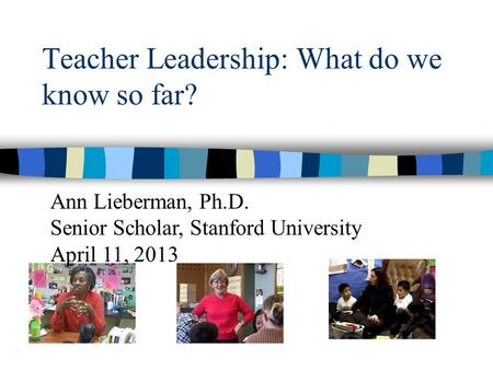 Teacher Leadership: What do we know so far? Ann Lieberman, Ph.D. Senior Scholar, Stanford University April 11, 2013.