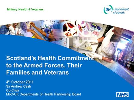 Scotland’s Health Commitment to the Armed Forces, Their Families and Veterans 4 th October 2011 Sir Andrew Cash Co-Chair MoD/UK Departments of Health Partnership.