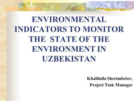 ENVIRONMENTAL INDICATORS TO MONITOR THE STATE OF THE ENVIRONMENT IN UZBEKISTAN Khalilulla Sherimbetov, Project Task Manager.