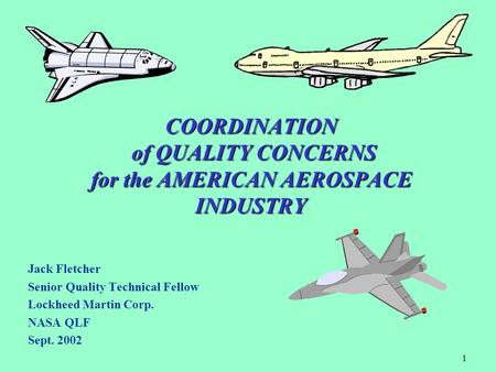 1 COORDINATION of QUALITY CONCERNS for the AMERICAN AEROSPACE INDUSTRY Jack Fletcher Senior Quality Technical Fellow Lockheed Martin Corp. NASA QLF Sept.