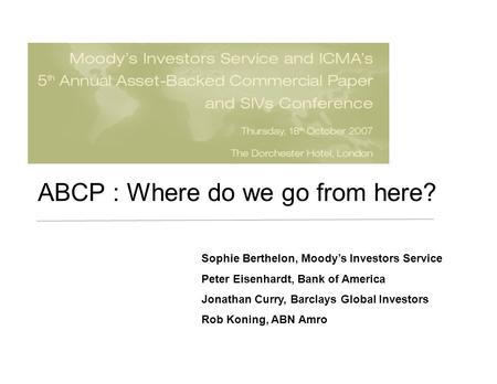 ABCP : Where do we go from here? Sophie Berthelon, Moody’s Investors Service Peter Eisenhardt, Bank of America Jonathan Curry, Barclays Global Investors.