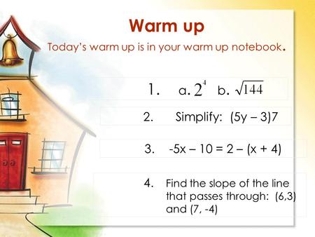 Warm up Today’s warm up is in your warm up notebook. 1. a. b. 2.Simplify: (5y – 3)7 3. -5x – 10 = 2 – (x + 4) 4. Find the slope of the line that passes.
