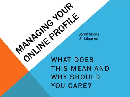 MANAGING YOUR ONLINE PROFILE WHAT DOES THIS MEAN AND WHY SHOULD YOU CARE? Sarah Morris UT Libraries.