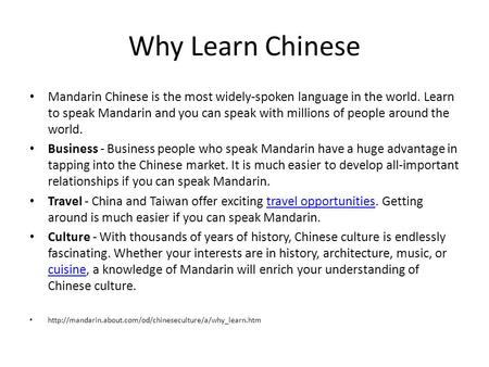 Why Learn Chinese Mandarin Chinese is the most widely-spoken language in the world. Learn to speak Mandarin and you can speak with millions of people around.