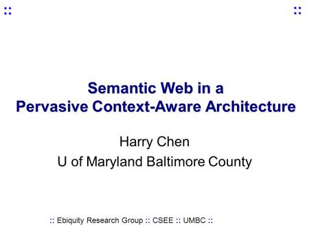 :: Ebiquity Research Group :: CSEE :: UMBC :: :: :: Semantic Web in a Pervasive Context-Aware Architecture Harry Chen U of Maryland Baltimore County.
