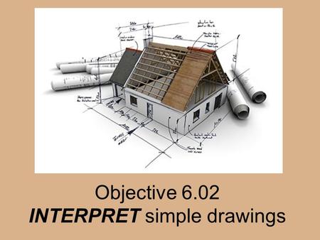 Objective 6.02 INTERPRET simple drawings. Architectural drawings Drawings that contain information about the size, shape, and location of all parts of.