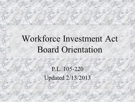 Workforce Investment Act Board Orientation P.L. 105-220 Updated 2/13/2013.