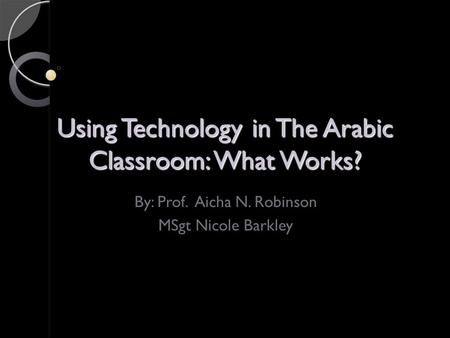 Using Technology in The Arabic Classroom: What Works? By: Prof. Aicha N. Robinson MSgt Nicole Barkley.