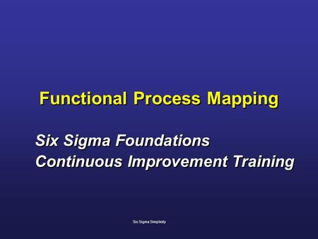 Functional Process Mapping Six Sigma Foundations Continuous Improvement Training Six Sigma Foundations Continuous Improvement Training Six Sigma Simplicity.
