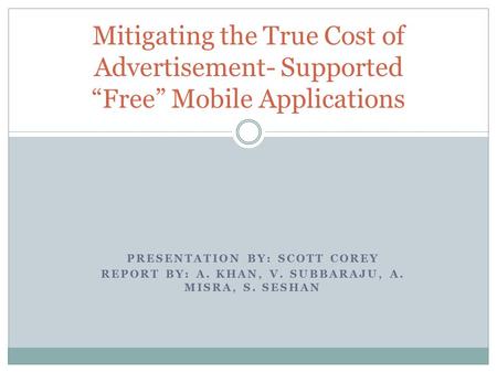 PRESENTATION BY: SCOTT COREY REPORT BY: A. KHAN, V. SUBBARAJU, A. MISRA, S. SESHAN Mitigating the True Cost of Advertisement- Supported “Free” Mobile Applications.