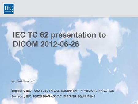 IEC TC 62 presentation to DICOM 2012-06-26 1 Norbert Bischof Secretary IEC TC62 ELECTRICAL EQUIPMENT IN MEDICAL PRACTICE Secretary IEC SC62B DIAGNOSTIC.