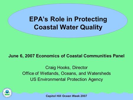 Capitol Hill Ocean Week 2007 EPA’s Role in Protecting Coastal Water Quality June 6, 2007 Economics of Coastal Communities Panel Craig Hooks, Director Office.