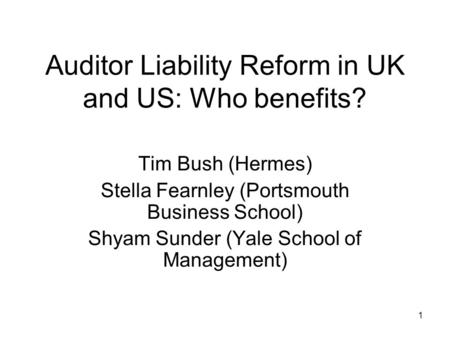 1 Auditor Liability Reform in UK and US: Who benefits? Tim Bush (Hermes) Stella Fearnley (Portsmouth Business School) Shyam Sunder (Yale School of Management)