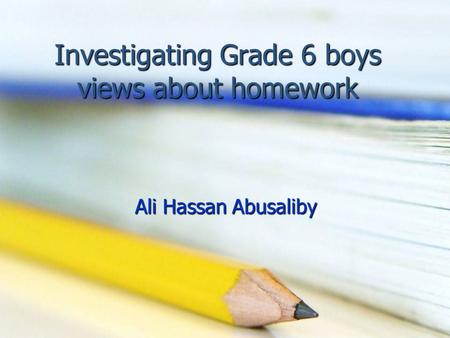 Investigating Grade 6 boys views about homework Ali Hassan Abusaliby.