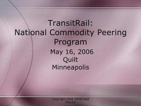 Copyright 2006 CENIC and PNWGP TransitRail: National Commodity Peering Program May 16, 2006 Quilt Minneapolis.