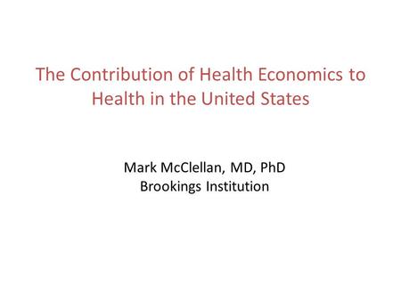 The Contribution of Health Economics to Health in the United States Mark McClellan, MD, PhD Brookings Institution.